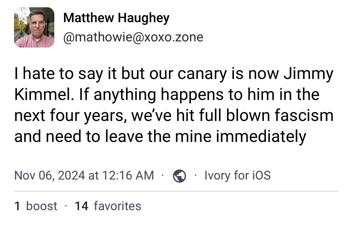 Matthew Haughey
@mathowie@xoxo.zone
I hate to say it but our canary is now Jimmy
Kimmel. If anything happens to him in the
next four years, we've hit full blown fascism
and need to leave the mine immediately
Nov 06, 2024 at 12:16 AM
1 boost • 14 favorites